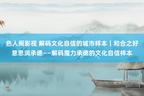 色人阁影视 解码文化自信的城市样本｜和合之好意思润承德——解码魔力承德的文化自信样本