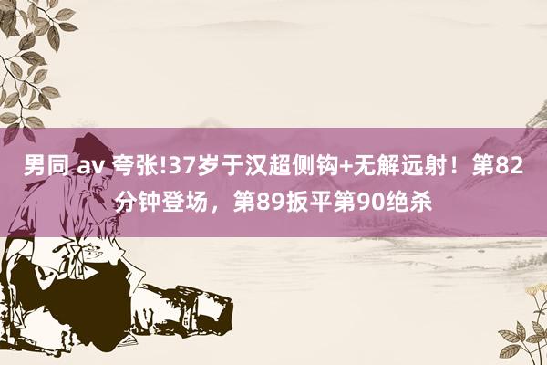 男同 av 夸张!37岁于汉超侧钩+无解远射！第82分钟登场，第89扳平第90绝杀