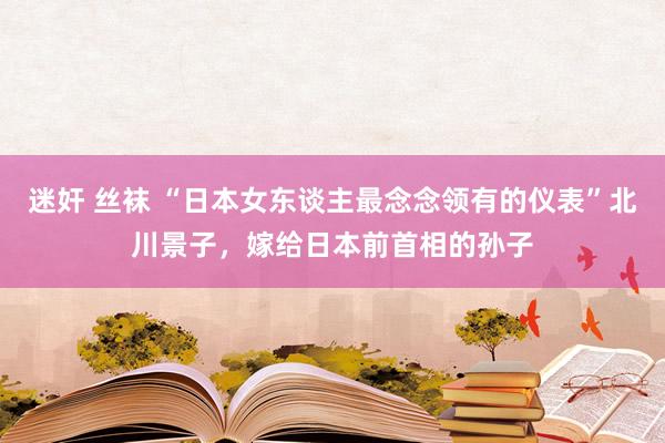 迷奸 丝袜 “日本女东谈主最念念领有的仪表”北川景子，嫁给日本前首相的孙子