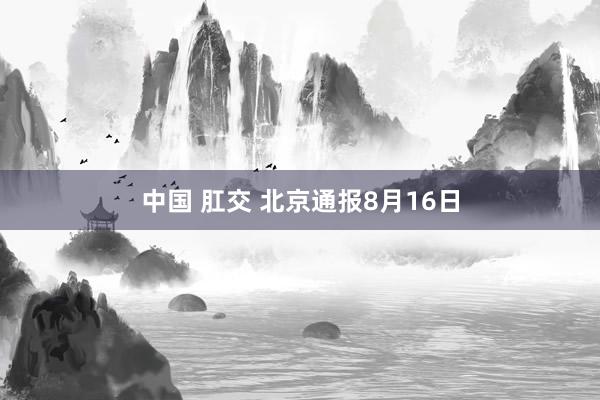 中国 肛交 北京通报8月16日