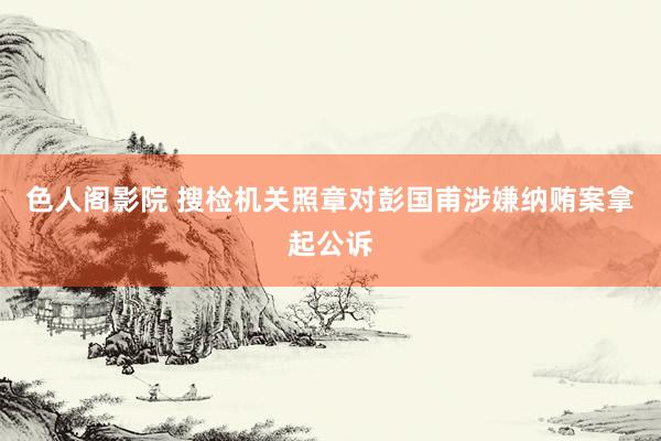 色人阁影院 搜检机关照章对彭国甫涉嫌纳贿案拿起公诉