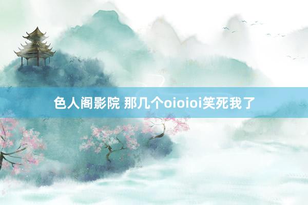 色人阁影院 那几个oioioi笑死我了
