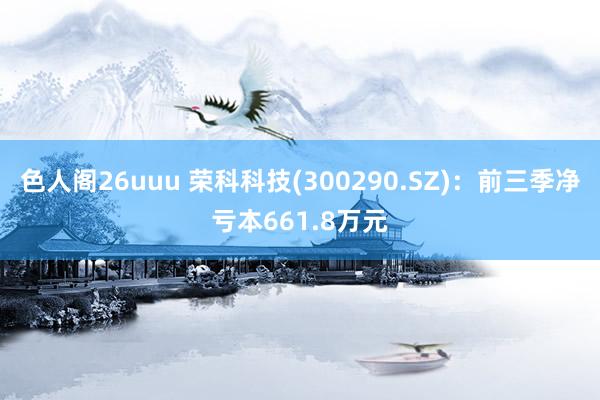 色人阁26uuu 荣科科技(300290.SZ)：前三季净亏本661.8万元