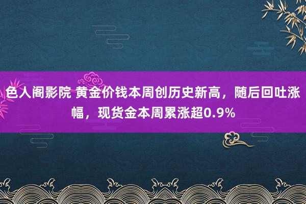 色人阁影院 黄金价钱本周创历史新高，随后回吐涨幅，现货金本周累涨超0.9%
