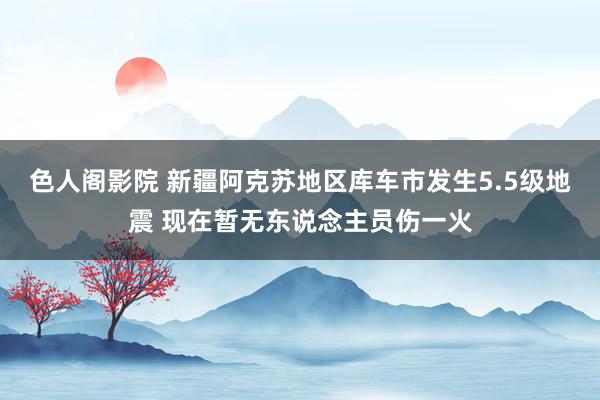 色人阁影院 新疆阿克苏地区库车市发生5.5级地震 现在暂无东说念主员伤一火