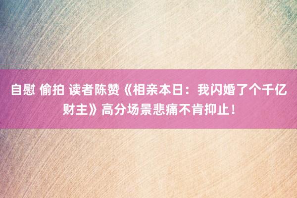 自慰 偷拍 读者陈赞《相亲本日：我闪婚了个千亿财主》高分场景悲痛不肯抑止！
