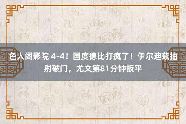 色人阁影院 4-4！国度德比打疯了！伊尔迪兹抽射破门，尤文第81分钟扳平