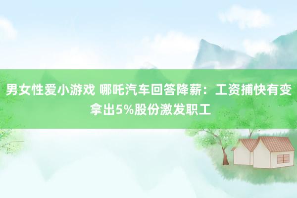 男女性爱小游戏 哪吒汽车回答降薪：工资捕快有变 拿出5%股份激发职工