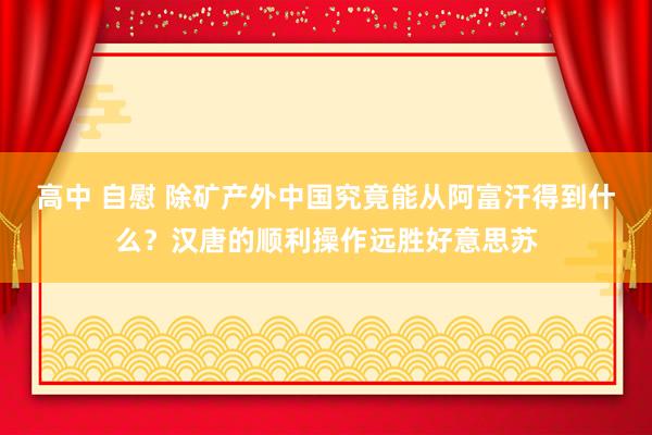 高中 自慰 除矿产外中国究竟能从阿富汗得到什么？汉唐的顺利操作远胜好意思苏