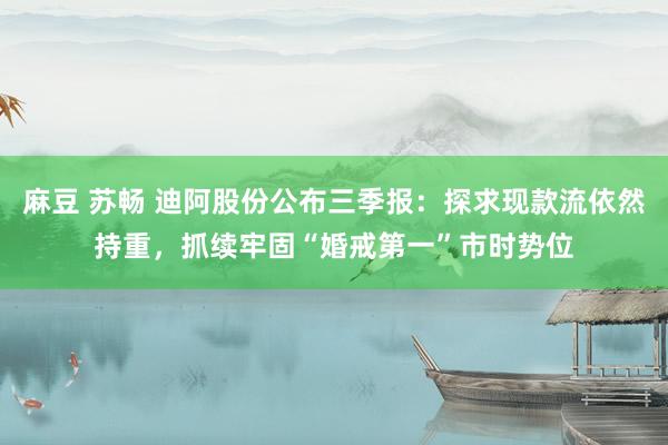麻豆 苏畅 迪阿股份公布三季报：探求现款流依然持重，抓续牢固“婚戒第一”市时势位