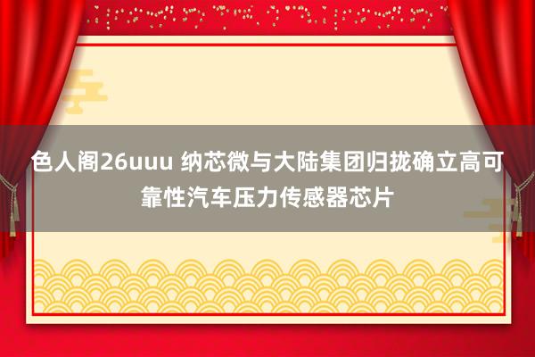 色人阁26uuu 纳芯微与大陆集团归拢确立高可靠性汽车压力传感器芯片
