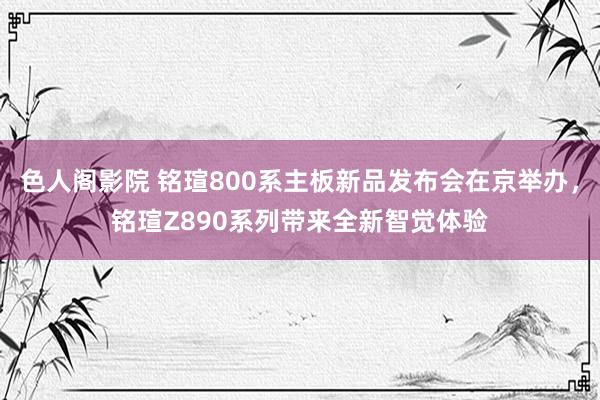 色人阁影院 铭瑄800系主板新品发布会在京举办，铭瑄Z890系列带来全新智觉体验