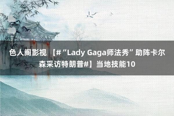 色人阁影视 【#“Lady Gaga师法秀”助阵卡尔森采访特朗普#】当地技能10