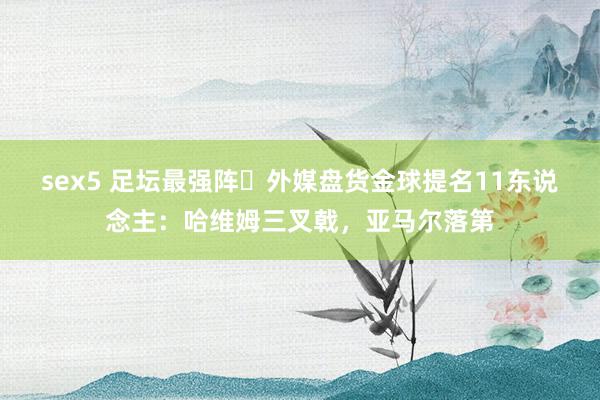 sex5 足坛最强阵❓外媒盘货金球提名11东说念主：哈维姆三叉戟，亚马尔落第