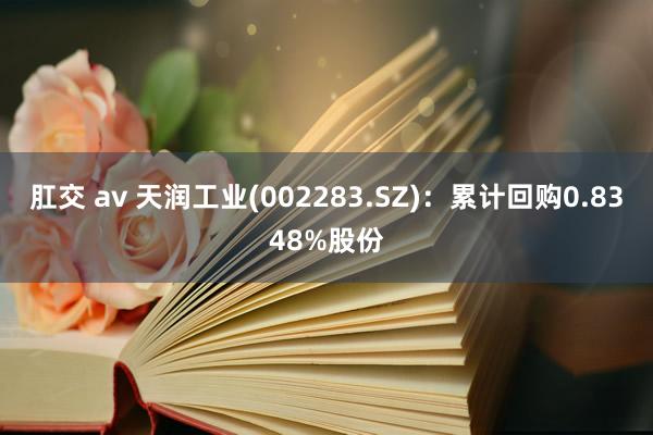 肛交 av 天润工业(002283.SZ)：累计回购0.8348%股份