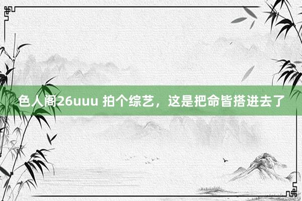 色人阁26uuu 拍个综艺，这是把命皆搭进去了
