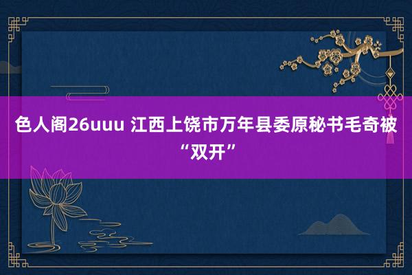 色人阁26uuu 江西上饶市万年县委原秘书毛奇被“双开”