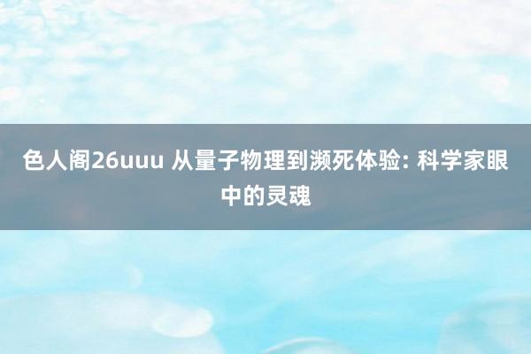 色人阁26uuu 从量子物理到濒死体验: 科学家眼中的灵魂