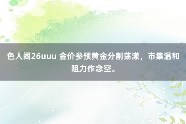 色人阁26uuu 金价参预黄金分割荡漾，市集温和阻力作念空。
