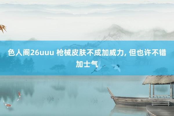 色人阁26uuu 枪械皮肤不成加威力， 但也许不错加士气