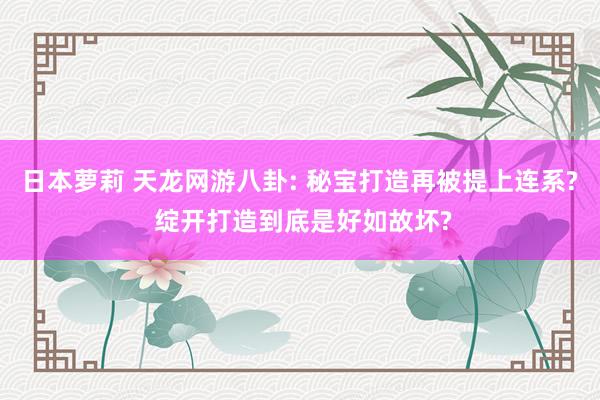 日本萝莉 天龙网游八卦: 秘宝打造再被提上连系? 绽开打造到底是好如故坏?