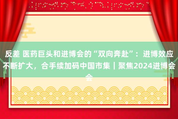 反差 医药巨头和进博会的“双向奔赴”：进博效应不断扩大，合手续加码中国市集｜聚焦2024进博会