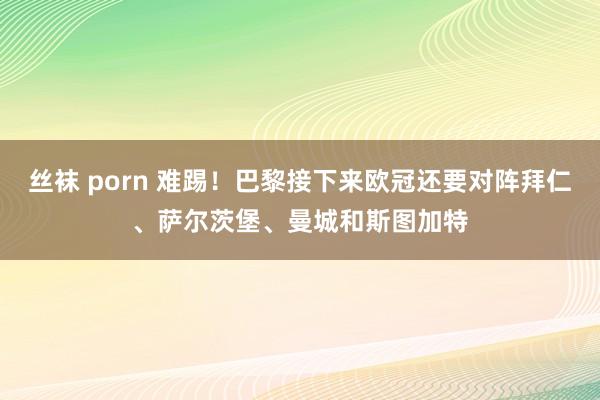 丝袜 porn 难踢！巴黎接下来欧冠还要对阵拜仁、萨尔茨堡、曼城和斯图加特