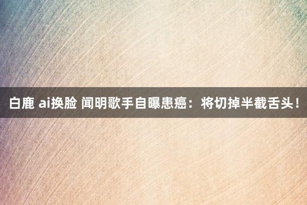 白鹿 ai换脸 闻明歌手自曝患癌：将切掉半截舌头！