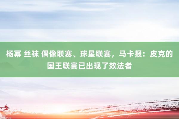 杨幂 丝袜 偶像联赛、球星联赛，马卡报：皮克的国王联赛已出现了效法者