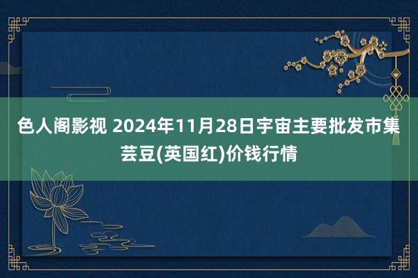 色人阁影视 2024年11月28日宇宙主要批发市集芸豆(英国红)价钱行情