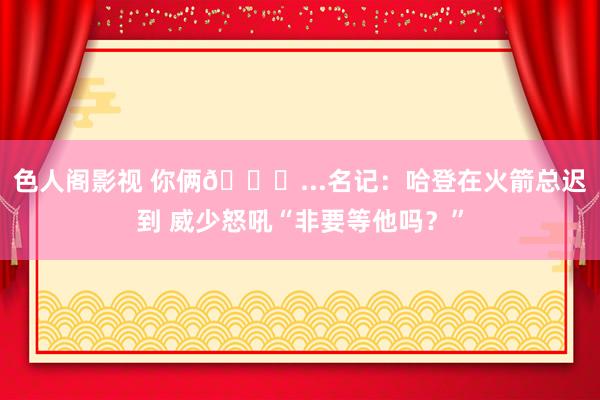 色人阁影视 你俩😂...名记：哈登在火箭总迟到 威少怒吼“非要等他吗？”