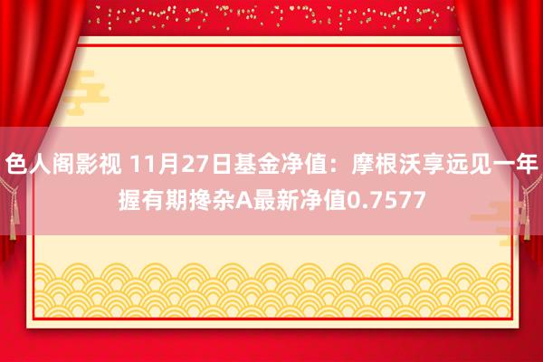 色人阁影视 11月27日基金净值：摩根沃享远见一年握有期搀杂A最新净值0.7577