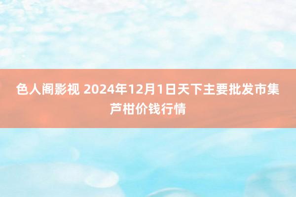 色人阁影视 2024年12月1日天下主要批发市集芦柑价钱行情