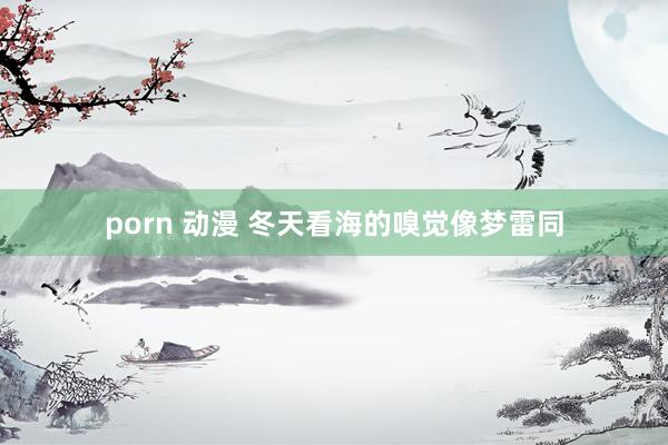 porn 动漫 冬天看海的嗅觉像梦雷同
