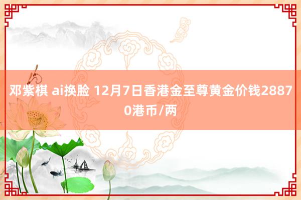 邓紫棋 ai换脸 12月7日香港金至尊黄金价钱28870港币/两