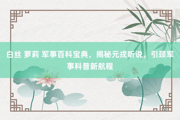 白丝 萝莉 军事百科宝典，揭秘元戎听说，引颈军事科普新航程