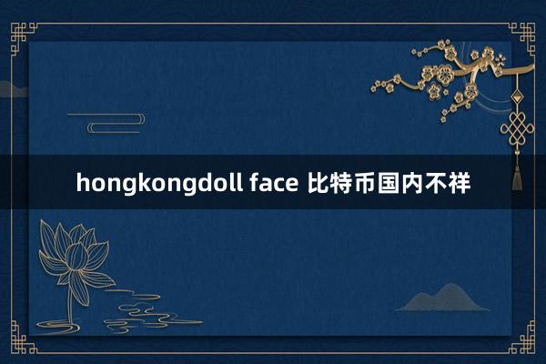 hongkongdoll face 比特币国内不祥