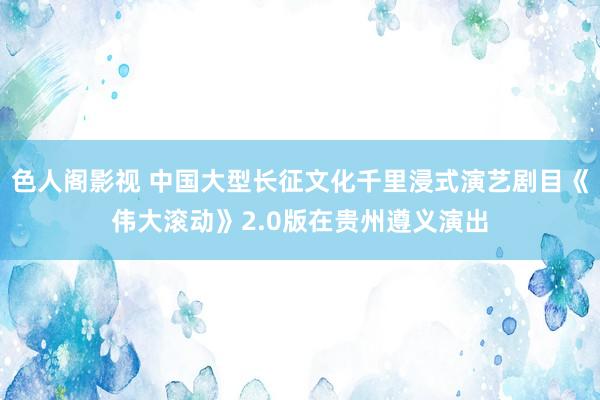 色人阁影视 中国大型长征文化千里浸式演艺剧目《伟大滚动》2.0版在贵州遵义演出