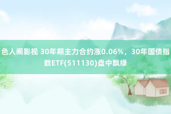 色人阁影视 30年期主力合约涨0.06%，30年国债指数ETF(511130)盘中飘绿