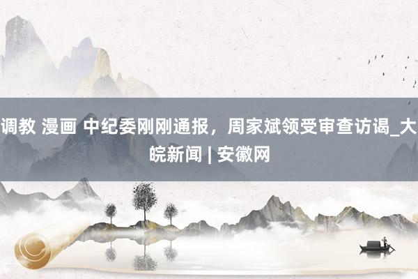 调教 漫画 中纪委刚刚通报，周家斌领受审查访谒_大皖新闻 | 安徽网