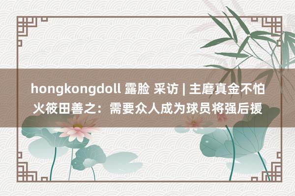 hongkongdoll 露脸 采访 | 主磨真金不怕火筱田善之：需要众人成为球员将强后援