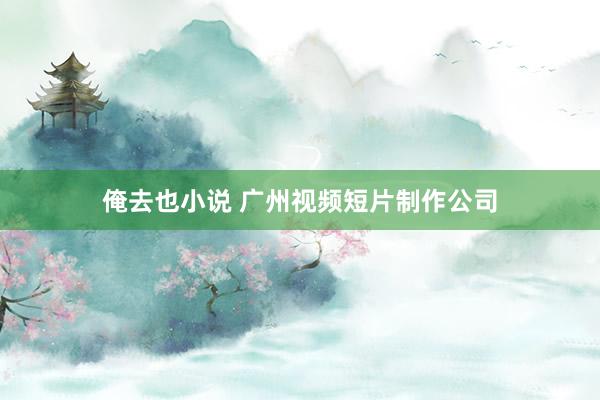 俺去也小说 广州视频短片制作公司