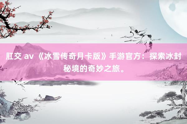 肛交 av 《冰雪传奇月卡版》手游官方：探索冰封秘境的奇妙之旅。