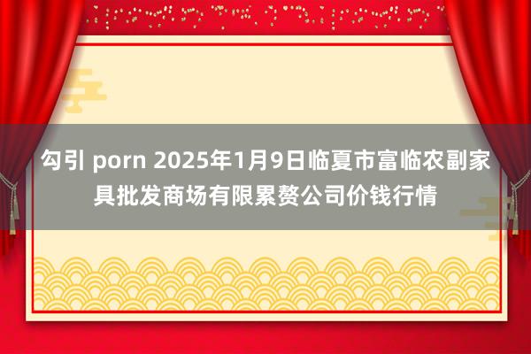 勾引 porn 2025年1月9日临夏市富临农副家具批发商场有限累赘公司价钱行情