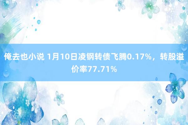 俺去也小说 1月10日凌钢转债飞腾0.17%，转股溢价率77.71%