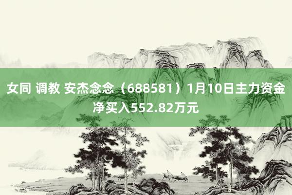 女同 调教 安杰念念（688581）1月10日主力资金净买入552.82万元