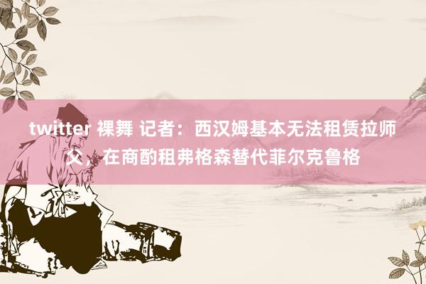 twitter 裸舞 记者：西汉姆基本无法租赁拉师父，在商酌租弗格森替代菲尔克鲁格