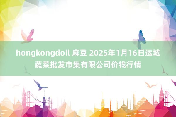 hongkongdoll 麻豆 2025年1月16日运城蔬菜批发市集有限公司价钱行情
