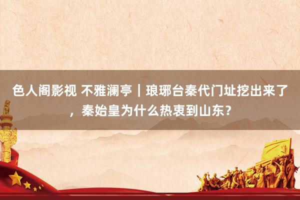 色人阁影视 不雅澜亭｜琅琊台秦代门址挖出来了，秦始皇为什么热衷到山东？
