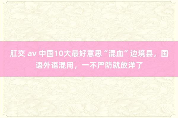 肛交 av 中国10大最好意思“混血”边境县，国语外语混用，一不严防就放洋了